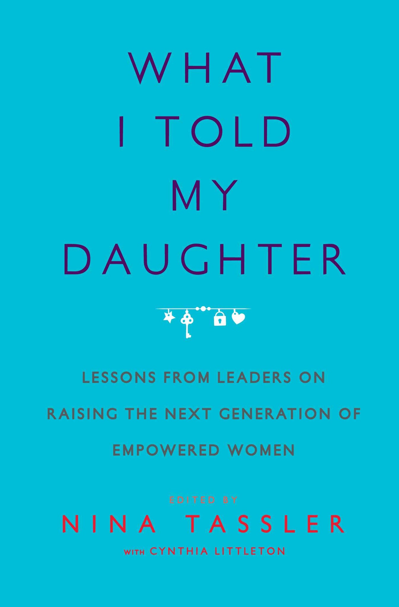 What I Told My Daughter : Lessons from Leaders on Raising the Next Generation of Empowered Women