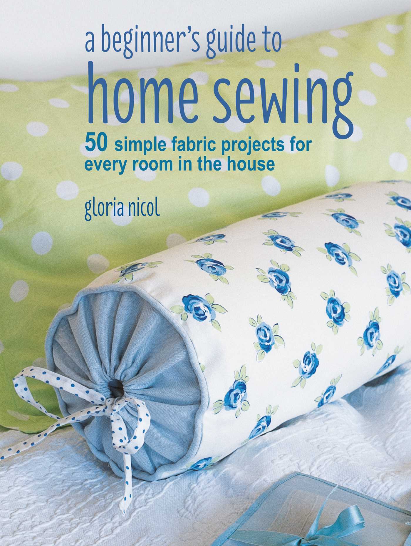 A Beginner's Guide to Home Sewing : 50 simple fabric projects for every room in the house