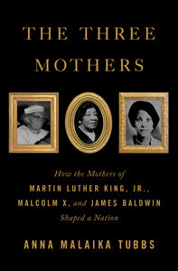 The Three Mothers : How the Mothers of Martin Luther King, Jr., Malcolm X, and James Baldwin Shaped a Nation